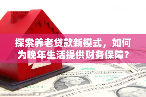 太平探索养老贷款新模式，如何为晚年生活提供财务保障？
